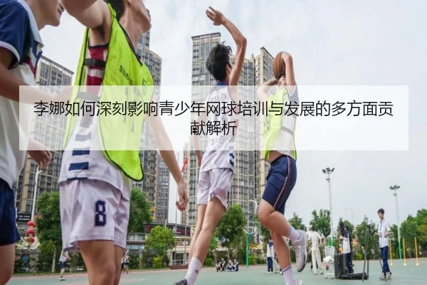 李娜如何深刻影响青少年网球培训与发展的多方面贡献解析